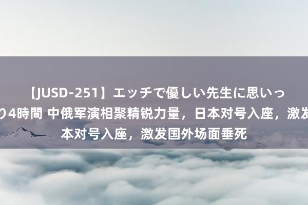 【JUSD-251】エッチで優しい先生に思いっきり甘えまくり4時間 中俄军演相聚精锐力量，日本对号入座，激发国外场面垂死