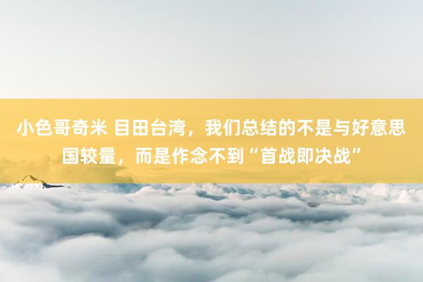 小色哥奇米 目田台湾，我们总结的不是与好意思国较量，而是作念不到“首战即决战”