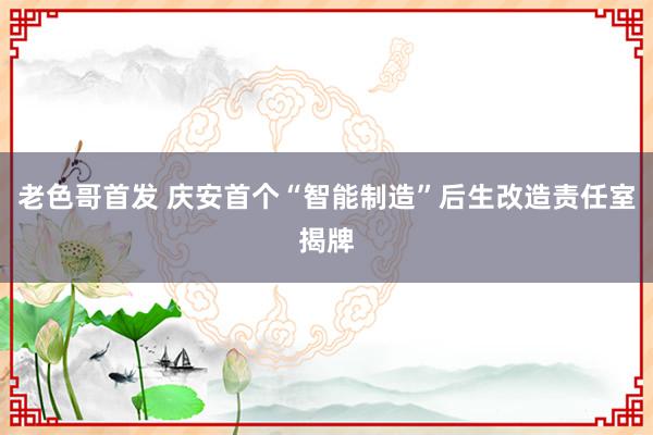 老色哥首发 庆安首个“智能制造”后生改造责任室揭牌