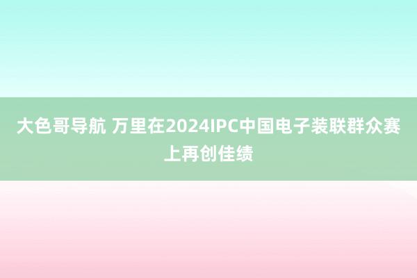 大色哥导航 万里在2024IPC中国电子装联群众赛上再创佳绩