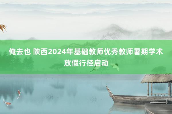 俺去也 陕西2024年基础教师优秀教师暑期学术放假行径启动