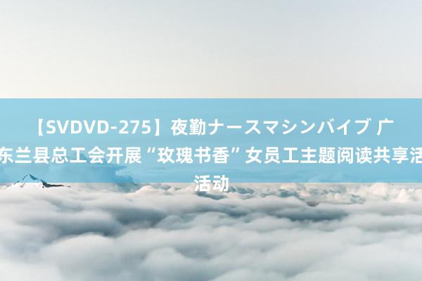 【SVDVD-275】夜勤ナースマシンバイブ 广西东兰县总工会开展“玫瑰书香”女员工主题阅读共享活动