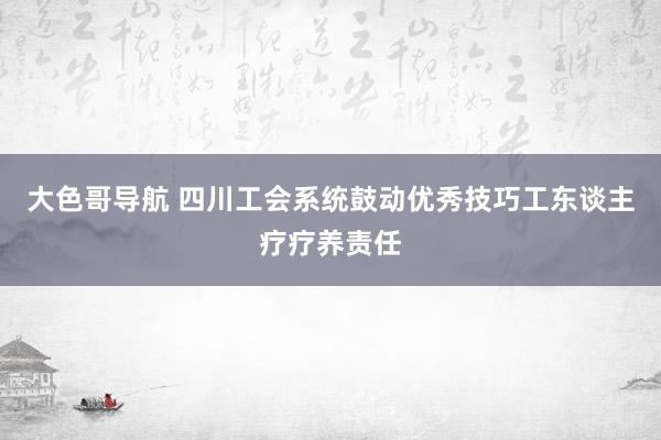 大色哥导航 四川工会系统鼓动优秀技巧工东谈主疗疗养责任