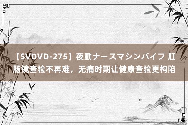 【SVDVD-275】夜勤ナースマシンバイブ 肛肠镜查验不再难，无痛时期让健康查验更构陷