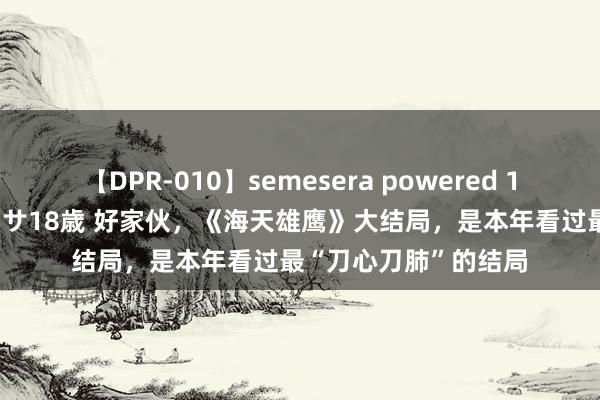 【DPR-010】semesera powered 10 ギャル女痴校生 リサ18歳 好家伙，《海天雄鹰》大结局，是本年看过最“刀心刀肺”的结局