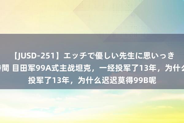 【JUSD-251】エッチで優しい先生に思いっきり甘えまくり4時間 目田军99A式主战坦克，一经投军了13年，为什么迟迟莫得99B呢