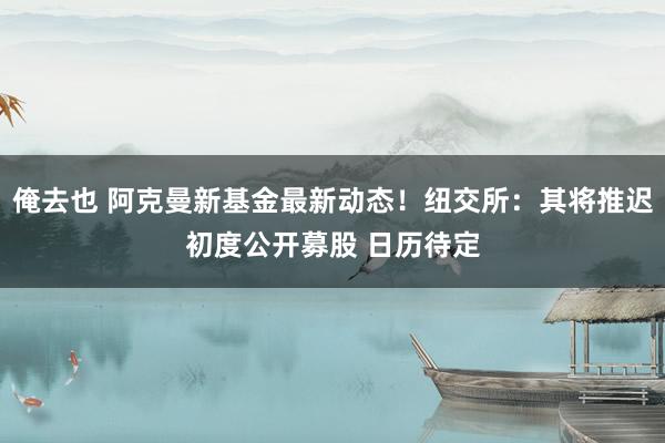 俺去也 阿克曼新基金最新动态！纽交所：其将推迟初度公开募股 日历待定