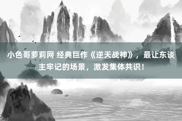 小色哥萝莉网 经典巨作《逆天战神》，最让东谈主牢记的场景，激发集体共识！