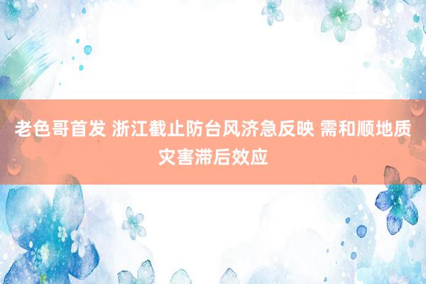 老色哥首发 浙江截止防台风济急反映 需和顺地质灾害滞后效应