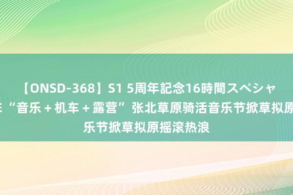 【ONSD-368】S1 5周年記念16時間スペシャル WHITE “音乐＋机车＋露营” 张北草原骑活音乐节掀草拟原摇滚热浪