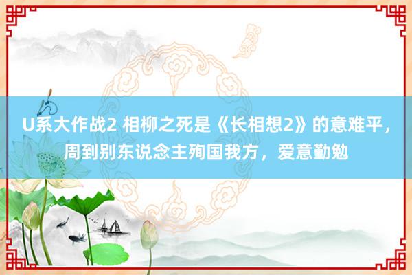 U系大作战2 相柳之死是《长相想2》的意难平，周到别东说念主殉国我方，爱意勤勉