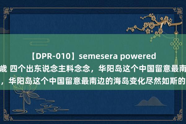 【DPR-010】semesera powered 10 ギャル女痴校生 リサ18歳 四个出东说念主料念念，华阳岛这个中国留意最南边的海岛变化尽然如斯的大