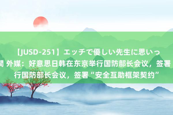 【JUSD-251】エッチで優しい先生に思いっきり甘えまくり4時間 外媒：好意思日韩在东京举行国防部长会议，签署“安全互助框架契约”