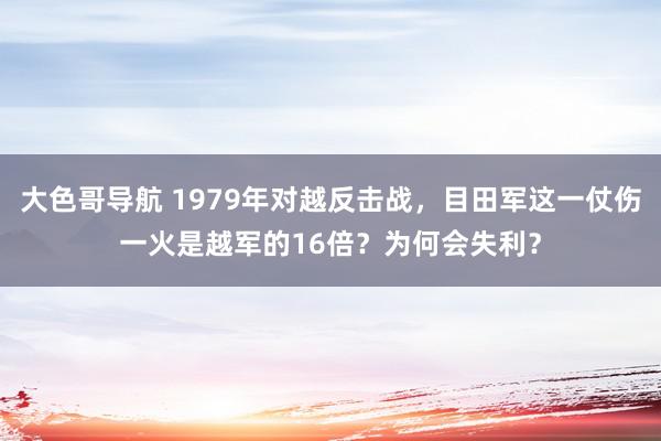 大色哥导航 1979年对越反击战，目田军这一仗伤一火是越军的16倍？为何会失利？