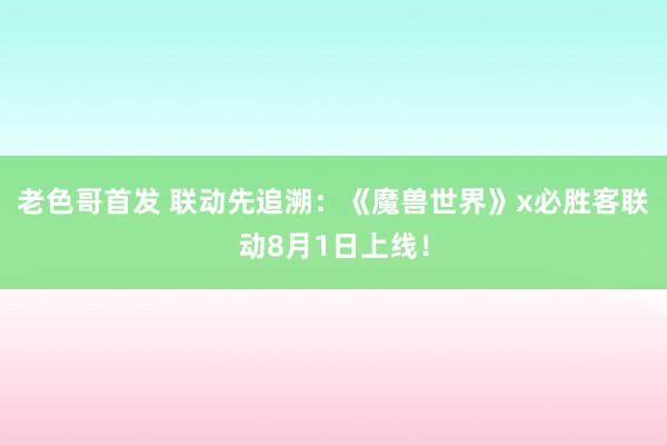 老色哥首发 联动先追溯：《魔兽世界》x必胜客联动8月1日上线！