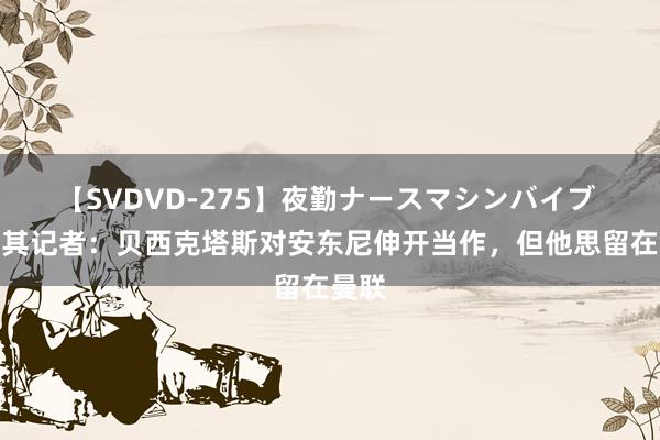 【SVDVD-275】夜勤ナースマシンバイブ 土耳其记者：贝西克塔斯对安东尼伸开当作，但他思留在曼联