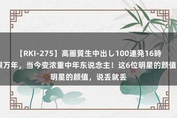 【RKI-275】高画質生中出し100連発16時間 也曾一眼万年，当今变浓重中年东说念主！这6位明星的颜值，说丢就丢