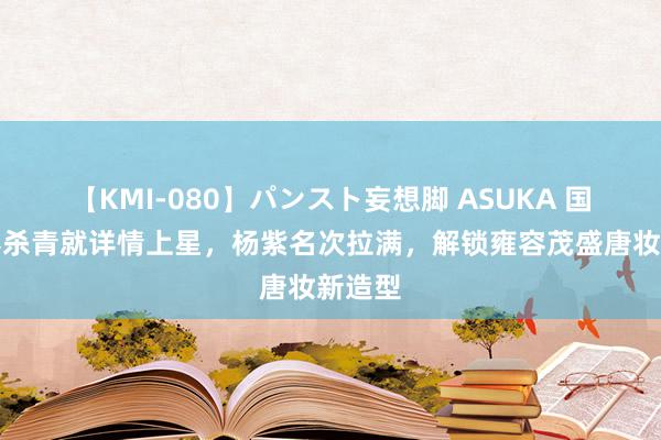 【KMI-080】パンスト妄想脚 ASUKA 国色青春杀青就详情上星，杨紫名次拉满，解锁雍容茂盛唐妆新造型