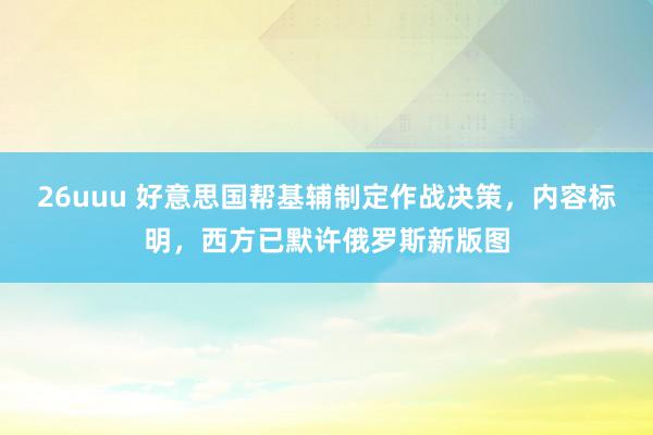 26uuu 好意思国帮基辅制定作战决策，内容标明，西方已默许俄罗斯新版图