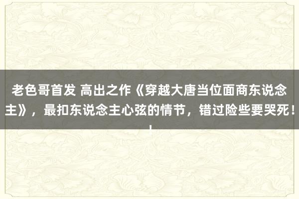 老色哥首发 高出之作《穿越大唐当位面商东说念主》，最扣东说念主心弦的情节，错过险些要哭死！