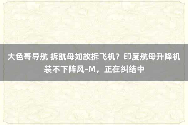 大色哥导航 拆航母如故拆飞机？印度航母升降机装不下阵风-M，正在纠结中