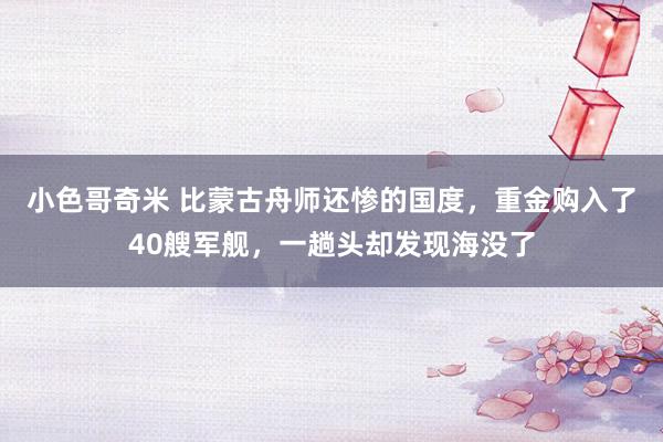 小色哥奇米 比蒙古舟师还惨的国度，重金购入了40艘军舰，一趟头却发现海没了