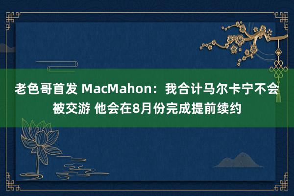 老色哥首发 MacMahon：我合计马尔卡宁不会被交游 他会在8月份完成提前续约