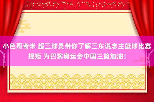 小色哥奇米 超三球员带你了解三东说念主篮球比赛规矩 为巴黎奥运会中国三篮加油！