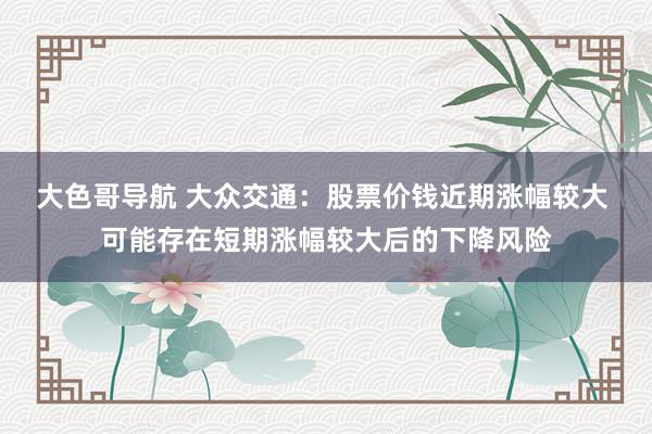 大色哥导航 大众交通：股票价钱近期涨幅较大 可能存在短期涨幅较大后的下降风险