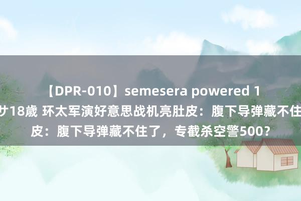 【DPR-010】semesera powered 10 ギャル女痴校生 リサ18歳 环太军演好意思战机亮肚皮：腹下导弹藏不住了，专截杀空警500？