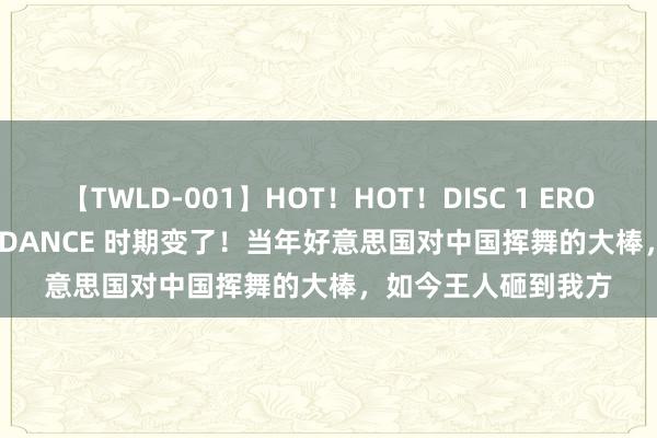 【TWLD-001】HOT！HOT！DISC 1 ERO-BODY BURNING DANCE 时期变了！当年好意思国对中国挥舞的大棒，如今王人砸到我方