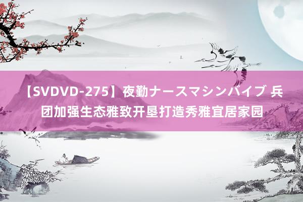 【SVDVD-275】夜勤ナースマシンバイブ 兵团加强生态雅致开垦打造秀雅宜居家园