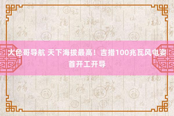 大色哥导航 天下海拔最高！吉措100兆瓦风电姿首开工开导