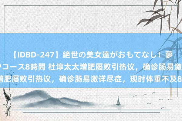 【IDBD-247】絶世の美女達がおもてなし！夢の桃源郷 IP風俗街 VIPコース8時間 杜淳太太增肥屡败引热议，确诊肠易激详尽症，现时体重不及80斤