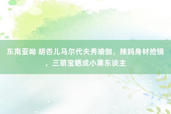 东南亚呦 胡杏儿马尔代夫秀瑜伽，辣妈身材抢镜，三萌宝晒成小黑东谈主