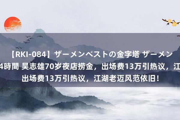 【RKI-084】ザーメンベストの金字塔 ザーメン大好き2000発 24時間 吴志雄70岁夜店捞金，出场费13万引热议，江湖老迈风范依旧！