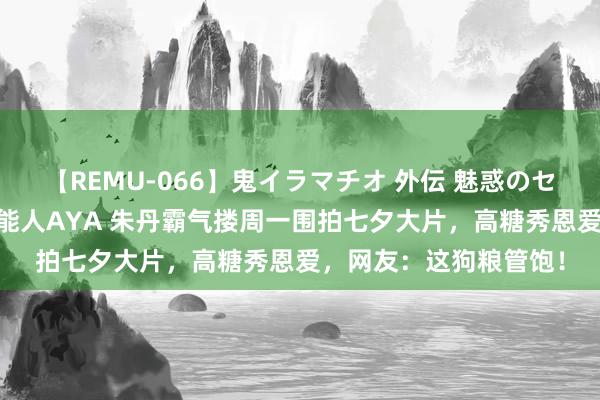 【REMU-066】鬼イラマチオ 外伝 魅惑のセクシーイラマチオ 芸能人AYA 朱丹霸气搂周一围拍七夕大片，高糖秀恩爱，网友：这狗粮管饱！