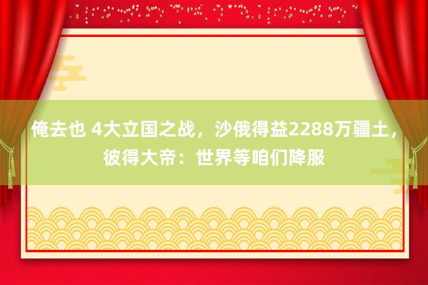 俺去也 4大立国之战，沙俄得益2288万疆土，彼得大帝：世界等咱们降服