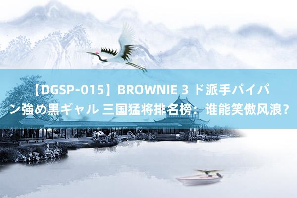 【DGSP-015】BROWNIE 3 ド派手パイパン強め黒ギャル 三国猛将排名榜：谁能笑傲风浪？