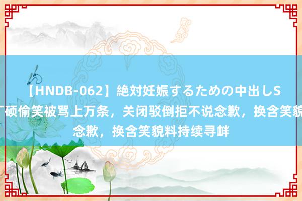 【HNDB-062】絶対妊娠するための中出しSEX！！ 刘丁硕偷笑被骂上万条，关闭驳倒拒不说念歉，换含笑貌料持续寻衅