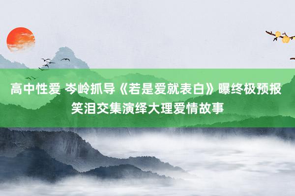 高中性爱 岑岭抓导《若是爱就表白》曝终极预报 笑泪交集演绎大理爱情故事