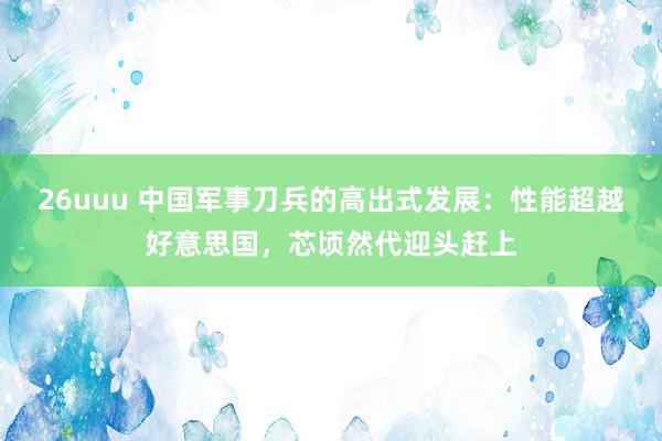 26uuu 中国军事刀兵的高出式发展：性能超越好意思国，芯顷然代迎头赶上