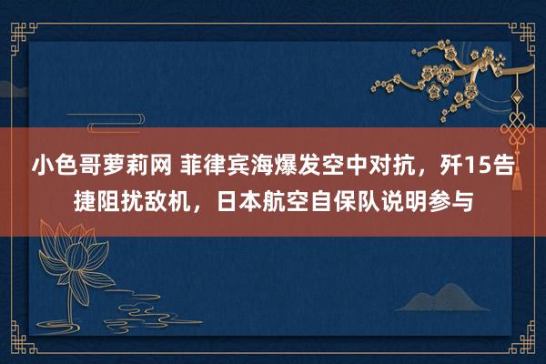 小色哥萝莉网 菲律宾海爆发空中对抗，歼15告捷阻扰敌机，日本航空自保队说明参与