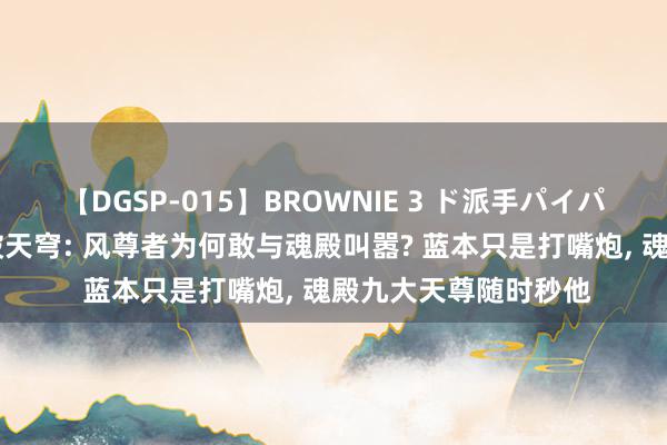 【DGSP-015】BROWNIE 3 ド派手パイパン強め黒ギャル 斗破天穹: 风尊者为何敢与魂殿叫嚣? 蓝本只是打嘴炮, 魂殿九大天尊随时秒他