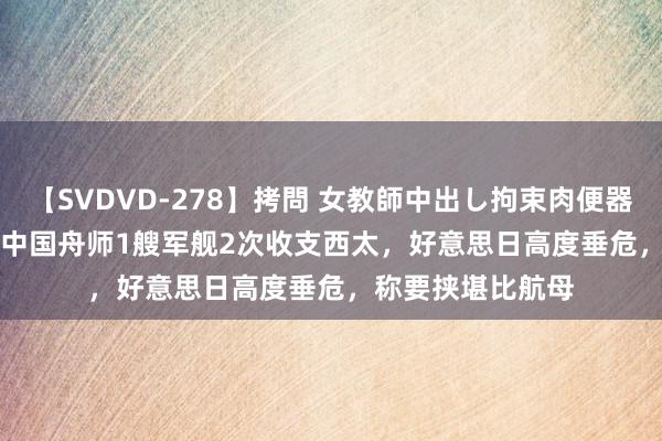 【SVDVD-278】拷問 女教師中出し拘束肉便器 仁科百華 RISA 中国舟师1艘军舰2次收支西太，好意思日高度垂危，称要挟堪比航母