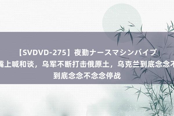 【SVDVD-275】夜勤ナースマシンバイブ 泽连斯基嘴上喊和谈，乌军不断打击俄原土，乌克兰到底念念不念念停战