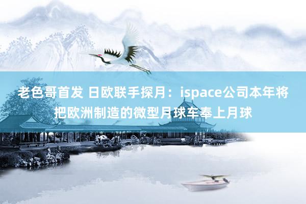 老色哥首发 日欧联手探月：ispace公司本年将把欧洲制造的微型月球车奉上月球