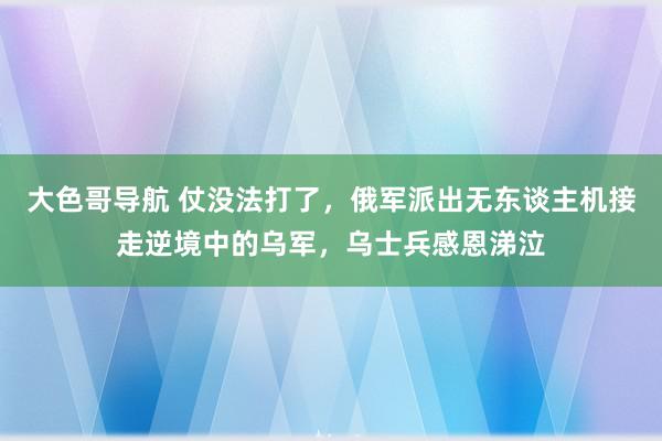 大色哥导航 仗没法打了，俄军派出无东谈主机接走逆境中的乌军，乌士兵感恩涕泣