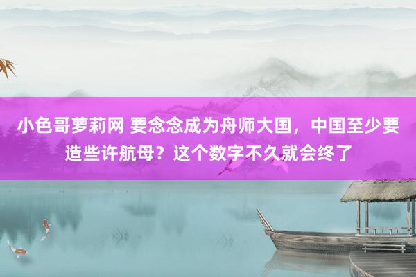 小色哥萝莉网 要念念成为舟师大国，中国至少要造些许航母？这个数字不久就会终了