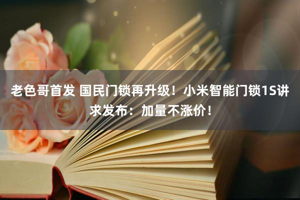 老色哥首发 国民门锁再升级！小米智能门锁1S讲求发布：加量不涨价！